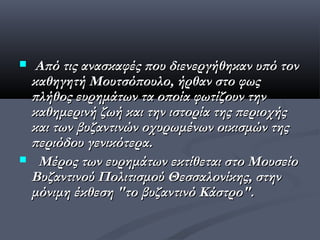  Από τις ανασκαφές που διενεργήθηκαν υπό τον
 καθηγητή Μουτσόπουλο, ήρθαν στο φως
 πλήθος ευρημάτων τα οποία φωτίζουν την
 καθημερινή ζωή και την ιστορία της περιοχής
 και των βυζαντινών οχυρωμένων οικισμών της
 περιόδου γενικότερα.
 Μέρος των ευρημάτων εκτίθεται στο Μουσείο
 Βυζαντινού Πολιτισμού Θεσσαλονίκης, στην
 μόνιμη έκθεση "το βυζαντινό Κάστρο".
 