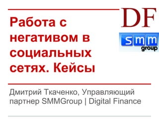 Работа с
негативом в
социальных
сетях. Кейсы
Дмитрий Ткаченко, Управляющий
партнер SMMGroup | Digital Finance
 