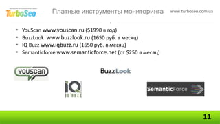 Платные инструменты мониторинга              www.turboseo.com.ua



•   YouScan www.youscan.ru ($1990 в год)
•   BuzzLook www.buzzlook.ru (1650 руб. в месяц)
•   IQ Buzz www.iqbuzz.ru (1650 руб. в месяц)
•   Semanticforce www.semanticforce.net (от $250 в месяц)




                                                                          11
 