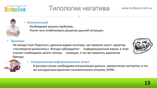 Типологии негатива                             www.turboseo.com.ua



          • Естественный
             Необходимо решить проблему.
             После чего опубликовать решение данной ситуации;


• Троллинг
   Не всегда стоит бороться с данным видом негатива, как правило носит характер
   «поговорили-разошлись». Иногда наблюдается информационный взрыв, в этом
   случает необходимо занять четкую позицию, а так же привлечь адвокатов
   бренда;
             • Направленная информационная атака
                В данном случае необходима актуализация данных, привлечение экспертов, а так
                же контрраспространение положительных отзывов, SERM…



                                                                                         13
 