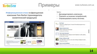 Примеры                     www.turboseo.com.ua


Информационная атака на французскую    Цель:
                                       • Дискредитировать компанию;
 компанию Yves Rocher (производитель   • Повлиять на мнение потребителей;
      косметической продукции)         • Спровоцировать волну негатива.




                                                                            14
 