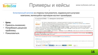 Примеры и кейсы                                www.turboseo.com.ua


        Естественный негатив со стороны пользователя, недовольного услугами
                компании, являющейся партнёром хостинг провайдера.


• Цель:
• Привлечь внимание;
• Потребовать решения
  проблемы;
• Пожаловаться.




                                                                                      16
 