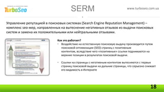 SERM                                   www.turboseo.com.ua



Управление репутацией в поисковых системах (Search Engine Reputation Management) –
комплекс seo-мер, направленных на вытеснение негативных отзывов из выдачи поисковых
систем и замена их положительными или нейтральными отзывами.

                            Как это работает?
                            • Воздействие на естественную поисковую выдачу производится путем
                              поисковой оптимизации (SEO) страниц с позитивным
                              контентом, вследствие чего «позитивные» ссылки поднимаются на
                              верхние позиции в результатах поисковой выдачи.

                            • Ссылки на страницы с негативным контентом вытесняются с первых
                              страниц поисковой выдачи на дальние страницы, что серьезно снижает
                              его видимость в Интернете




                                                                                            18
 
