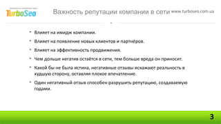 Важность репутации компании в сети www.turboseo.com.ua


•   Влияет на имидж компании.
•   Влияет на появление новых клиентов и партнёров.
•   Влияет на эффективность продвижения.
•   Чем дольше негатив остаётся в сети, тем больше вреда он приносит.
•   Какой бы не была истина, негативные отзывы искажают реальность в
    худшую сторону, оставляя плохое впечатление.
• Один негативный отзыв способен разрушить репутацию, создаваемую
    годами.




                                                                        3
 