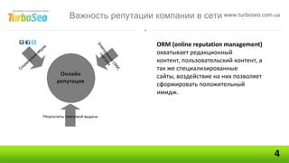 Важность репутации компании в сети www.turboseo.com.ua


                      ORM (online reputation management)
                      охватывает редакционный
                      контент, пользовательский контент, а
                      так же специализированные
                      сайты, воздействие на них позволяет
                      сформировать положительный
                      имидж.




                                                             4
 