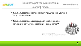 Важность репутации компании                                              www.turboseo.com.ua
                     в social media

• 47% пользователей активно ищут продукцию и услуги в
 социальных сетях*

• 46% пользователей высказывают своё мнение о
 компании, её услугах, продукции в соц. сетях**



                             *по данным исследований NM Incite
                             **по данным American Express «Global Customer Sevice Barometer»




                                                                                                    5
 