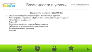 Возможности и угрозы                                     www.turboseo.com.ua



                              Возможности компаний в Social Media:
•   Отслеживание PR усилий и корректировка маркетинговых стратегий
•   Активная работа с аудиторией (обратная связь негатив, позитив, рекомендации)
•   Использование краудсорсинга
•   Лиды в SM
•   Мониторинг, выявление тенденций развития рынка
•   Наблюдение за действиями клиентов и конкурентов
•   Оптимизация каналов поддержки
•   Рекрутинг




                                                                                                    6
 