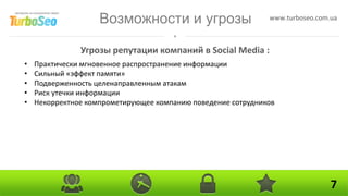 Возможности и угрозы                      www.turboseo.com.ua



               Угрозы репутации компаний в Social Media :
•   Практически мгновенное распространение информации
•   Сильный «эффект памяти»
•   Подверженность целенаправленным атакам
•   Риск утечки информации
•   Некорректное компрометирующее компанию поведение сотрудников




                                                                               7
 