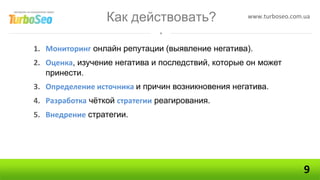 Как действовать?                 www.turboseo.com.ua



1. Мониторинг онлайн репутации (выявление негатива).
2. Оценка, изучение негатива и последствий, которые он может
   принести.
3. Определение источника и причин возникновения негатива.
4. Разработка чёткой стратегии реагирования.
5. Внедрение стратегии.




                                                                    9
 