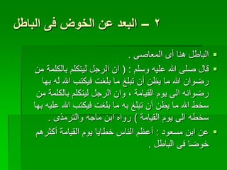 ‫2 – البعد عن الخوض فى الباطل‬

                                 ‫‪ ‬الباطل هنا أى المعاصى .‬
   ‫‪ ‬قال صلى هللا عليه وسلم : ( ان الرجل ليتكلم بالكلمة من‬
      ‫رضوان هللا ما يظن أن تبلغ ما بلغت فيكتب هللا له بها‬
    ‫رضوانه الى يوم القيامة , وان الرجل ليتكلم بالكلمة من‬
   ‫سخط هللا ما يظن أن تبلغ به ما بلغت فيكتب هللا عليه بها‬
        ‫سخطه الى يوم القيامة ) رواه ابن ماجه والترمذى .‬
    ‫‪ ‬عن ابن مسعود : أعظم الناس خطايا يوم القيامة أكثرهم‬
                                        ‫خوضا فى الباطل .‬
 