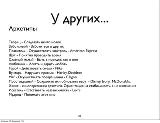 У других...
        Архетипы
        Творец - Создавать нечто новое
        Заботливый - Заботиться о других
        Правитель - Осуществлять контроль - American Express
        Шут - Приятно проводить время
        Славный малый - Быть в порядке, как и они
        Любовник - Искать и дарить любовь
        Герой - Действовать смело - Nike
        Бунтарь - Нарушать правила - Harley-Davidson
        Маг - Осуществлять превращения - Calgon
        Простодушный - Сохранять или обновлять веру - Disney, Ivory, McDonald's,
        Хенкс - киноперсонажи архетипа. Ориентация на стабильность, а не изменения
        Искатель - Отстаивать независимость - Levi's
        Мудрец - Понимать этот мир




                                                20
вторник, 26 февраля 13г.
 