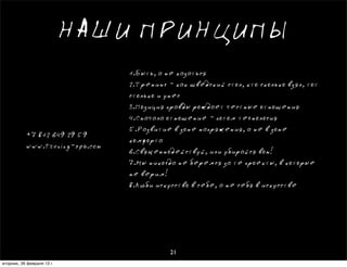 НАШИ ПРИНЦИПЫ
                                 1.Быть, а не казаться
                                 2.Тренинг - как шведский стол, кто сколько взял, тот
                                 столько и унес
                                 3.Позиция правды рождает честные отношения
                                 4.Сначала отношение - потом технология
                                 5.Развитие в зоне напряжения, а не в зоне
           +7 812 649 29 59
                                 комфорта
           www.trening-spb.com
                                 6.Священнодействуй, или убирайся вон!
                                 7.Мы никогда не беремся за те проекты, в которые
                                 не верим!
                                 8.Люби искусство в себе, а не себя в искусстве




                                            21
вторник, 26 февраля 13г.
 