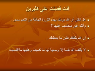 ‫أنت فضلت على كثيرين‬
 ‫هل تظن أن هللا ذودك بهذه الثروة الهائلة من النعم سدى .‬    ‫‪‬‬

                               ‫وأنك غير محاسب عليها ؟‬      ‫‪‬‬



                           ‫ان هللا يكلفك بقدر ما يعطيك .‬   ‫‪‬‬



‫ال يكلف هللا نفسا إال وسعها لها ما كسبت وعليها مااكتسبت‬    ‫‪‬‬
 