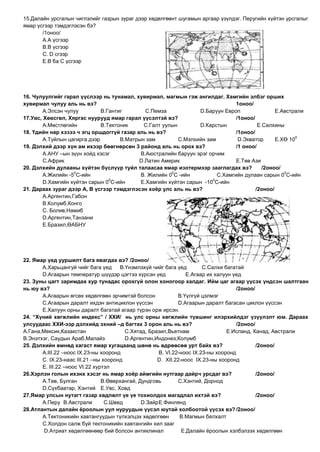 15.Далайн урсгалын чиглэлийг газрын зураг дээр хөдөлгөөнт шугамын аргаар үзүлдэг. Перугийн хүйтэн урсгалыг
ямар үсгээр тэмдэглэсэн бэ?
       /1оноо/
       А.А үсгээр
       В.В үсгээр
       С. D сгээр
       E.В ба С үсгээр




16. Чулуулгийг гарал үүслээр нь тунамал, хувирмал, магмын гэж ангилдаг. Хамгийн элбэг орших
хувирмал чулуу аль нь вэ?                                                      1оноо/
        А.Элсэн чулуу         В.Гантиг        С.Пемза            D.Баруун Европ                E.Австрали
17.Увс, Хөвсгөл, Хяргас нуурууд ямар гарал үүсэлтэй вэ?                        /1оноо/
        А.Мөстлөгийн          В.Тектоник     С.Галт уулын        D.Карстын              E.Салхины
18. Үдийн нар хэзээ ч эгц оршдоггүй газар аль нь вэ?                           /1оноо/
                                                                                                      0
        А.Туйлын цагирга дээр        В.Матрын зам         С.Мэлхийн зам         D.Экватор      E.ХӨ 10
19. Дэлхий дээр хүн ам ихээр бөөгнөрсөн 3 районд аль нь орох вэ?               /1 оноо/
        А.АНУ –ын зүүн хойд хэсэг           В.Аюстралийн баруун эрэг орчим
        С.Африк                            D.Латин Америк                      E.Төв Ази
20. Дэлхийн дулааны хүйтэн бүслүүр туйл талаасаа ямар изотермээр зааглагдах вэ?           /2оноо/
                    0                                  0                                          0
        А.Жилийн -5 С-ийн                   В. Жилийн 0 С -ийн          С.Хамгийн дулаан сарын 0 С-ийн
                                 0                                    0
        D.Хамгийн хүйтэн сарын 0 С-ийн      E.Хамгийн хүйтэн сарын -10 С-ийн
21. Дараах зураг дээр А, В үсгээр тэмдэглэсэн хоѐр улс аль нь вэ?                      /2оноо/
        А.Аргентин,Габон
        В.Колумб,Конго
        С. Болив,Намиб
        D.Аргентин,Танзани
        E.Бразил,ӨАБНУ




22. Ямар үед ууршилт бага явагдах вэ? /2оноо/
       А.Харьцангуй чийг бага үед     В.Үнэмлэхүй чийг бага үед         С.Салхи багатай
       D.Агаарын температур шүүдэр цэгтээ хүрсэн үед             E.Агаар их халуун үед
23. Зуны цагт заримдаа хур тунадас орохгүй олон хоногоор халдаг. Ийм цаг агаар үүсэх үндсэн шалтгаан
нь юу вэ?                                                                            /2оноо/
       А.Агаарын өгсөх хөдөлгөөн эрчимтэй болсон              В.Үүлгүй цэлмэг
       С.Агаарын даралт ихдэн антициклон үүссэн               D.Агаарын даралт багасан циклон үүссэн
       E.Халуун орны даралт багатай агаар түрэн орж ирсэн.
24. “Хүний хөгжлийн индекс” / ХХИ/ нь улс орны хөгжлийн түвшинг илэрхийлдэг үзүүлэлт юм. Дараах
улсуудаас ХХИ-ээр дэлхийд эхний –д багтах 3 орон аль нь вэ?                          /2оноо/
А.Гана,Мексик,Казакстан                 С.Хятад, Бразил,Вьетнам                  E.Исланд, Канад, Австрали
В.Энэтхэг, Саудын Араб,Малайз           D.Аргентин,Индонез,Колумб
25. Дэлхийн өмнөд хагаст ямар хугацаанд шөнө нь өдрөөсөө урт байх вэ?                        /2оноо/
       А.III.22 –ноос IX.23-ны хооронд                В. VI.22-ноос IX.23-ны хооронд
       С. IX.23-наас III.21 –ны хооронд              D. XII.22-ноос IX.23-ны хооронд
       E. III.22 –ноос VI.22 хүртэл
26.Хэрлэн голын ихэнх хэсэг нь ямар хоѐр аймгийн нутгаар дайрч урсдаг вэ?                    /2оноо/
       А.Төв, Булган            В.Өвөрхангай, Дундговь        С.Хэнтий, Дорнод
       D.Сүхбаатар, Хэнтий E.Увс, Ховд
27.Ямар улсын нутагт газар хөдлөлт үе үе тохиолдох магадлал ихтэй вэ?                        /2оноо/
       А.Перу В.Австрали         С.Швед        D.Зайр E.Финлянд
28.Атлантын далайн ѐроолын уул нуруудын үүсэл юутай холбоотой үүсэх вэ? /2оноо/
       А.Тектоникийн хавтангуудын түлхэлцэх хөдөлгөөн          В.Магмын бялхалт
       С.Холдон салж буй тектоникийн хавтангийн хил зааг
        D.Атриат хөдөлгөөнөөр бий болсон антиклинал            E.Далайн ѐроолын хэлбэлзэх хөдөлгөөн
 