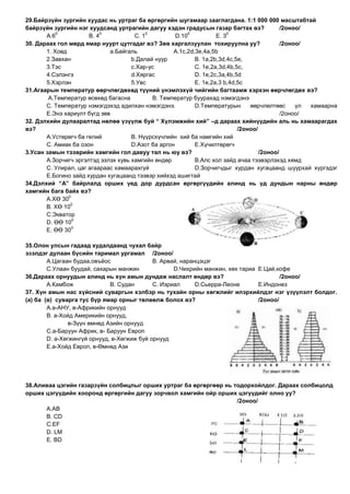 29.Байрзүйн зургийн хуудас нь уртраг ба өргөргийн шугамаар зааглагдана. 1:1 000 000 масштабтай
байрзүйн зургийн нэг хуудсанд уртрагийн дагуу хэдэн градусын газар багтах вэ?               /2оноо/
           0               0              0              0              0
       А.6            В. 4            С. 1           D.10           E. 3
30. Дараах гол мөрд ямар нуурт цутгадаг вэ? Зөв харгалзуулан тохируулна уу?                 /2оноо/
       1. Ховд               а.Байгаль              А.1с,2d,3e,4а,5b
       2.Завхан                      b.Далай нуур           В. 1а,2b,3d,4с,5e,
       3.Тэс                         с.Хар-ус               С. 1e,2а,3d,4b,5с,
       4.Сэлэнгэ                     d.Хяргас               D. 1e,2с,3а,4b,5d
       5.Хэрлэн                      5.Увс                  E. 1e,2а,3 b,4d,5с
31.Агаарын температур өөрчлөгдөхөд түүний үнэмлэхүй чийгийн багтаамж хэрхэн өөрчлөгдөх вэ?
        А.Температур өсөхөд багасна         В. Температур буурахад нэмэгдэнэ
       С. Температур нэмэгдэхэд адилхан нэмэгдэнэ.          D.Температурын      өөрчлөлтөөс      үл хамаарна
       E.Энэ хариулт бүгд зөв                                                               /2оноо/
32. Дэлхийн дулааралтад нөлөө үзүүлж буй “ Хүлэмжийн хий” –д дараах хийнүүдийн аль нь хамаарагдах
вэ?                                                                         /2оноо/
       А.Устөрөгч ба гелий           В. Нүүрсхүчлийн хий ба намгийн хий
       С. Амиак ба озон              D.Азот ба аргон        E.Хүчилтөрөгч
3.Усан замын тээврийн хамгийн гол давуу тал нь юу вэ?                               /2оноо/
       А.Зорчигч эргэлтэд эзлэх хувь хамгийн өндөр          В.Алс хол зайд ачаа тээвэрлэхэд хямд
       С. Улирал, цаг агаараас хамаарахгүй                  D.Зорчигчдыг хурдан хугацаанд шуурхай хүргэдэг
       E.Богино зайд хурдан хугацаанд тээвэр хийхэд ашигтай
34.Дэлхий “А” байрлалд орших үед дор дурдсан өргөргүүдийн алинд нь үд дундын нарны өндөр
хамгийн бага байх вэ?
               0
       А.ХӨ 30
                0
       В. ХӨ 10
       С.Экватор
                 0
       D. ӨӨ 10
                 0
       E. ӨӨ 30

35.Олон улсын гадаад худалдаанд чухал байр
эзэлдэг дулаан бүсийн таримал ургамал /2оноо/
        А.Цагаан будаа,овъѐос                В. Арвай, наранцэцэг
        С.Улаан буудай, сахарын манжин              D.Чихрийн манжин, хөх тариа E.Цай,кофе
36.Дараах орнуудын алинд нь хүн амын дундаж наслалт өндөр вэ?                           /2оноо/
        А.Камбож              В. Судан       С. Изриал      D.Сьерра-Леоне      E.Индонез
37. Хүн амын нас хүйсний суваргын хэлбэр нь тухайн орны хөгжлийг илэрхийлдэг нэг үзүүлэлт болдог.
(а) ба (в) суварга тус бүр ямар орныг төлөөлж болох вэ?                         /2оноо/
        А.а-АНУ, в-Африкийн орнууд
        В. а-Хойд Америкийн орнууд,
                в-Зүүн өмнөд Азийн орнууд
        С.а-Баруун Африк, в- Баруун Европ
        D. а-Хөгжингүй орнууд, в-Хөгжиж буй орнууд
        E.а-Хойд Европ, в-Өмнөд Ази




38.Аливаа цэгийн газарзүйн солбицлыг орших уртраг ба өргөргөөр нь тодорхойлдог. Дараах солбицолд
орших цэгүүдийн хооронд өргөргийн дагуу зорчвол хамгийн ойр орших цэгүүдийг олно уу?
                                                                   /2оноо/
      А.АВ
      В. СD
      С.EF
      D. LM
      E. BD
 