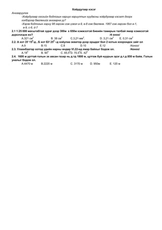 Хоѐрдугаар хэсэг
Анхааруулга
        -Хоёрдугаар хэсгийн бодлогын хариуг хариултын хуудасны хоёрдугаар хэсэгт доорх
        хэлбэрээр бөглөхийг анхаарна уу?
        -Хэрэв бодлогын хариу 98 гарсан гэж үзвэл а-9, в-8 гэж бөглөнө. 1967 гэж гарсан бол а-1,
         в-9, с-6, d-7
2.1 1:25 000 масштабтай зураг дээр 300м х 650м хэмжээтэй биеийн тамирын талбай ямар хэмжээтэй
дүрслэгдэх вэ?                                                                  /4 оноо/
                  2                      2                  2                      2               2
        А.321 см                В. 38 см         С.3,21 мм .            D. 3,21 см      E. 0,31 см
                 0                0
2.2. А хот ЗУ 15 -д , Б хот БУ 25 –д хоѐулаа экватор дээр оршдог бол 2 хотын хоорондох зайг ол
        А.9             В.15            С.8               D.10          E.12                     /4оноо/
2.3. Улаанбаатар хотод үдийн нарны өндөр VI.22-нд ямар байхыг бодож ол.                          /4оноо/
             0                0                0        0      0
        А.18            В. 90           С. 65,5 D. 70,5 E. 42
2.4. 1600 м урттай голын эх авсан газар нь д.тд 1800 м, цутгаж буй нуурын эрэг д.т.д 850 м байв. Голын
уналыг бодож ол.
        А.4470 м        В.2220 м                 С. 3170 м       D. 950м        E. 120 м
 