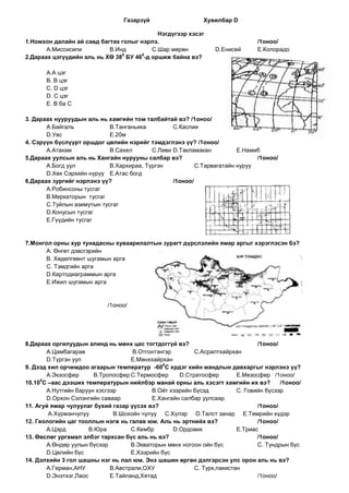 Газарзүй                   Хувилбар D

                                           Нэгдүгээр хэсэг
1.Номхон далайн ай савд багтах голыг нэрлэ.                                    /1оноо/
       А.Миссисипи         В.Инд         С.Шар мөрөн            D.Енисей       E.Колорадо
                               0      0
2.Дараах цэгүүдийн аль нь ХӨ 38 БУ 46 -д оршиж байна вэ?

       А.А цэг
       В. В цэг
       С. D цэг
       D. С цэг
       E. В ба С

3. Дараах нууруудын аль нь хамгийн том талбайтай вэ? /1оноо/
       А.Байгаль            В.Танганьика         С.Каспии
       D.Увс                E.20м
4. Сэрүүн бүслүүрт оршдог цөлийн нэрийг тэмдэглэнэ үү? /1оноо/
       А.Атакам             В.Сахел       С.Ливи D.Такламакан          E.Намиб
5.Дараах уулсын аль нь Хангайн нурууны салбар вэ?                            /1оноо/
       А.Богд уул           В.Хархираа, Түргэн           С.Тарвагатайн нуруу
       D.Хөх Сэрхийн нуруу E.Атас богд
6.Дараах зургийг нэрлэнэ үү?                     /1оноо/
       А.Робинсоны тусгаг
       В.Меркаторын тусгаг
       С.Туйлын азимутын тусгаг
       D.Конусын тусгаг
       E.Гүүдийн тусгаг


7.Монгол орны хур тунадасны хуваарилалтын зурагт дүрслэлийн ямар аргыг хэрэглэсэн бэ?
      А. Өнгөт дэвсгэрийн
      В. Хөдөлгөөнт шугамын арга
      С. Тэмдгийн арга
      D.Картодиаграммын арга
      E.Ижил шугамын арга


                            /1оноо/




8.Дараах оргилуудын алинд нь мөнх цас тогтдоггүй вэ?                           /1оноо/
       А.Цамбагарав                 В.Отгонтэнгэр        С.Асралтхайрхан
       D.Түргэн уул                 E.Мөнххайрхан
                                               0
9. Дээд хил орчимдоо агаарын температур -60 С хрдэг хийн мандлын давхаргыг нэрлэнэ үү?
       А.Экзосфер       В.Тропосфер С.Термосфер     D.Стратосфер        E.Мезосфер /1оноо/
     0
10.10 С –аас дээших температурын нийлбэр манай орны аль хэсэгт хамгийн их вэ?          /1оноо/
       А.Нутгийн баруун хэсгээр            В.Ойт хээрийн бүсэд          С. Говийн бүсээр
       D.Орхон Сэлэнгийн саваар            E.Хангайн салбар уулсаар
11. Агуй ямар чулуулаг бүхий газар үүсэх вэ?                                   /1оноо/
        А.Хүрмэнчулуу         В.Шохойн чулуу С.Хүлэр D.Талст занар E.Төмрийн хүдэр
12. Геологийн цаг тооллын нэгж нь галав юм. Аль нь эртнийх вэ?                 /1оноо/
       А.Цэрд         В.Юра         С.Кембр       D.Ордовик             E.Триас
13. Өвслөг ургамал элбэг тархсан бүс аль нь вэ?                                /1оноо/
       А.Өндөр уулын бүсээр         В.Экваторын мөнх ногоон ойн бүс            С. Тундрын бүс
       D.Цөлийн бүс                 E.Хээрийн бүс
14. Дэлхийн 3 гол шашны нэг нь лал юм. Энэ шашин өргөн дэлгэрсэн улс орон аль нь вэ?
       А.Герман,АНУ          В.Австрали,ОХУ              С. Турк,пакистан
       D.Энэтхэг,Лаос        E.Тайланд,Хятад                                   /1оноо/
 