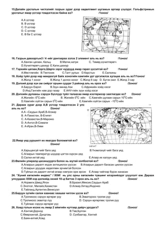 15.Далайн урсгалын чиглэлийг газрын зураг дээр хөдөлгөөнт шугамын аргаар үзүлдэг. Гольфстримын
урсгалыг ямар үсгээр тэмдэглэсэн байна вэ?                /1оноо/

       А.А үсгээр
       В. В үсгээр
       С. D үсгээр
       D. С үсгээр
       E. В ба С үсгээр




16. Газрын давхаргын3 / 4 -ийг дангаараа эзлэх 2 элемент аль нь вэ?              /1оноо/
        А.Хөнгөн цагаан, Кальц        В.Магни,натри         С. Төмөр,хүчилтөрөгч
        D.Хүчилтөрөгч,цахиур E.Кали,цахиур
17. Тэрхийн цагаан,Хорго,Шарга зэрэг нуурууд ямар гарал үүсэлтэй вэ?             /1оноо/
        А.Мөстлөгийн В.Тектоник         С.Галт уулын D.Карстын        E.Салхины
18. Хойд туйл дээр нар мандахгүй байх хоногийн хамгийн урт үргэлжлэх хугацаа аль нь вэ?/1оноо/
        А.Жилд 1 хоног        В.Жилд 1 долоо хоног С.Жилд 6 сар D. Бүтэн жил E.Жилд 3 сар
19. Дэлхий дээр хүн ам сийрэг оршин суудаг 3 районд аль нь орох вэ?                      /2оноо/
        А.Баруун Европ        В.Зүүн өмнөд Ази        С.Африкийн хойд хэсэг
         D.Инд,Гангийн нам дор газар     E.АНУ-гийн зүүн хойд хэсэг
20. Дэлхийн дулааны сэрүүн бүслүүр туйл талаасаа ямар изотермээр зааглагдах вэ?             /2оноо/
                    0                             0                                  0
        А.Жилийн -5 С-ийн             В. Жилийн 0 С -ийн С.Хамгийн дулаан сарын 10 С-ийн
                                 0                                             0
        D.Хамгийн хүйтэн сарын 0 С-ийн              E.Хамгийн хүйтэн сарын -10 С-ийн
21. Дараах зураг дээр А,В үсгээр тэмдэглэсэн 2 улс
аль нь вэ?                    /2оноо/
        А.А –Саудын Араб,В-Алжир
        В. А-Пакистан, В-Египет
        С. А-Казакстан,В-Марокко
        D. А-Ангол,В-Сомали
        E. А-Иран,В-Ливи




22.Ямар үед ууршилт их явагдах боломжтой вэ?
                          /2оноо/

       А.Харьцангуй чийг бага үед                         В.Үнэмлэхүй чийг бага үед
       С.Агаарын температур шүүдэр цэгтээ хүрсэн үед
       D.Салхи ихтэй үед                                  E.Агаар их халуун үед
23.Өвлийн улиралд цасаншуурга болох нь юутай холбоотой вэ?                      /2оноо/
       А.Агаарын даралт ихдэн антициклон үүссэн    В.Агаарын даралт багасан циклон үүссэн
       С.Агаарын уруудах хөдөлгөөн эрчимтэй болсон
       D.Туйлын их даралт ихтэй агаар нэвтрэн орж ирсэн E.Агаар чийгээр бүрэн ханасан
24. “Хүний хөгжлийн индекс” / ХХИ/ нь улс орны хөгжлийн түвшинг илэрхийлдэг үзүүлэлт юм. Дараах
улсуудаас ХХИ-ээр дэлхийд эхний 10–д багтах 3 орон аль нь вэ?                           /2оноо/
       А.Норвеги,Швед,Япон                 В.Бразил,Мексик,Саудын Араб
       С.Энэтхэг, Малайз,Казакстан         D.Алжир,Хятад,Индонез
       E.Тайланд,Аргентин,Венесуэл
25.Баруун зүгийн салхи хаанаас хаашаа чиглэн үүсэх вэ?                   /2оноо//
       А.Тропикоос сэрүүн өргөрөг рүү             В.Экватороос тропик руу
       С.Тропикоос экватор луу                    D. Сэрүүн өргөргөөс тропик руу
       E.Туйлаас сэрүүн өргөрөг рүү
26. Ховд голын ихэнх нь ямар 2 аймгийн нутгаар дайрч урсдагэ?                           /2оноо/
       А.Хэнтий,Дорнод                     В.Төв,Булган
       С.Өвөрхангай, Дундговь              D. Сүхбаатар, Хэнтий
       E.Баян-өлгий,Ховд
 