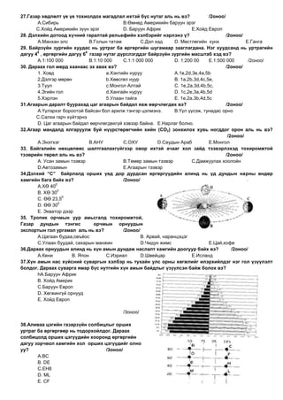 27.Газар хөдлөлт үе үе тохиолдох магадлал ихтэй бүс нутаг аль нь вэ?                /2оноо/
       А.Сибирь                              В.Өмнөд Америкийн баруун эрэг
       С.Хойд Америкийн зүүн эрэг            D. Баруун Африк                E.Хойд Европ
28. Дэлхийн дотоод хүчний гаралтай рельефийн хэлбэрийг нэрлэнэ ү?                           /2оноо/
       А.Манхан элс           В.Голын татам          С.Дэл хад      D. Мөстлөгийн хунх               E.Ганга
29. Байрзүйн зургийн хуудас нь уртраг ба өргөргийн шугамаар зааглагдана. Нэг хуудсанд нь уртрагийн
       0                    0
дагуу 4 , өргөргийн дагуу 6 газар нутаг дүрслэгддэг байрзүйн зургийн масштаб хэд вэ?
       А.1:100 000            В.1:10 000     С.1:1 000 000          D. 1:200 00     E.1:500 000       /2оноо/
30. Дараах гол мөрд хаанаас эх авах вэ?                                                     /2оноо/
       1. Ховд                        а.Хэнтийн нуруу               А.1в,2d,3e,4а,5b
       2.Дэлгэр мөрөн                 b.Хөвсгөл нуур                В. 1а,2b,3d,4с,5e,
       3.Туул                         с.Монгол Алтай                С. 1e,2а,3d,4b,5с,
       4.Эгийн гол                    d.Хангайн нуруу               D. 1с,2е,3а,4b,5d
       5.Хэрлэн                       5.Улаан тайга                 E. 1e,2а,3b,4d,5с
31.Агаарын даралт буурахад цаг агаарын байдал яаж өөрчлөгдөх вэ?                            /2оноо/
       А.Үүлэрхэг бороотой байсан бол арилж тэнгэр цэлмэнэ.         В.Үүл үүсэж, тунадас орно
       С.Салхи гарч хүйтэрнэ
       D. Цаг агаарын байдал өөрчлөгдөхгүй хэвээр байна. E.Нарлаг болно.
32.Агаар мандалд ялгаруулж буй нүүрстөрөгчийн хийн (СО2) зонхилох хувь ногддог орон аль нь вэ?
                                                                                             /2оноо/
       А.Энэтхэг              В.АНУ          С.ОХУ          D.Саудын Араб           E.Монгол
33. Байгалийн нөхцөлөөс шалтгаалахгүйгээр овор ихтэй ачааг хол зайд тээвэрлэхэд тохиромжтой
тээврийн төрөл аль нь вэ?                                                                   /2оноо/
       А. Усан замын тээвэр                  В.Төмөр замын тээвэр           С.Дамжуулах хоолойн
       D.Автозамын                           E.Агаарын тээвэр
34.Дэлхий “С” байрлалд орших үед дор дурдсан өргөргүүдийн алинд нь үд дундын нарны өндөр
хамгийн бага байх вэ?                        /2оноо/
               0
       А.ХӨ 40
                0
       В. ХӨ 30
                   0
       С. ӨӨ 23,5
                 0
       D. ӨӨ 30
       E. Экватор дээр
35. Тропик орчмын уур амьсгалд тохиромжтой,
Газар дундын тэнгис             орчмын орнуудын
экспортын гол ургамал аль нь вэ?             /2оноо/
       А.Цагаан будаа,овъѐос                         В. Арвай, наранцэцэг
       С.Улаан буудай, сахарын манжин                D.Чидун жимс                   E.Цай,кофе
36.Дараах орнуудын алинд нь хүн амын дундаж наслалт хамгийн доогуур байх вэ?                   /2оноо/
       А.Кени         В. Япон         С.Изриал       D.Швейцар              E.Исланд
37.Хүн амын нас хүйсний суваргын хэлбэр нь тухайн улс орны хөгжлийг илэрхийлдэг нэг гол үзүүлэлт
болдог. Дараах суварга ямар бүс нутгийн хүн амын байдлыг үзүүлсэн байж болох вэ?
       hА.Баруун Африк
       В. Хойд Америк
       С.Баруун Европ
       D. Хөгжингүй орнууд
       E. Хойд Европ

                                            /3оноо/

38.Аливаа цэгийн газарзүйн солбицлыг орших
уртраг ба өргөргөөр нь тодорхойлдог. Дараах
солбицолд орших цэгүүдийн хооронд өргөргийн
дагуу зорчвол хамгийн хол орших цэгүүдийг олно
уу?                              /3оноо/
       А.ВС
       В. DЕ
       С.EH8
       D. ML
       E. СF
 