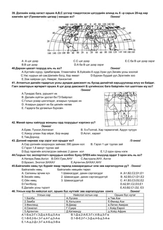 39. Дэлхийн хойд хагаст орших А,В,С үсгээр тэмдэглэсэн цэгүүдийн алинд нь 6 –р сарын 20-нд нар
хамгийн эрт (Гринвичийн цагаар ) мандах вэ?                         /3оноо/




       А .А цэг дээр                         С.С цэг дээр                           E.С ба В цэг дээр зэрэг
       В.В цэг дээр                           D.А ба В цэг дээр зэрэг
40.Дархан цаазат газрууд аль нь вэ?                                      /3оноо/
       А.Хустайн нуруу, Цамбагарав, Улаантайга В.Хүйсийн 8 нуур,Уран уул,Загийн усны хоолой
       С.Увс нуурын ай сав,Шилийн богд, Хар ямаат          D.Бурхан буудай уул,Эрэглийн зоо
       E.Ээж хайрхан уул, Нөмрөг, Ханхэнтий
41. Атлантын далайн гадаргын усны дундаж давсжилт нь бусад далайтай харьцуулахад илүү их байдаг.
Гэвч экваторын өргөрөгт орших А цэг дээр давсжилт Б цэгийнхээс бага байдгийн гол шалтгаан юу вэ?
                                                   /3оноо/
       А.Тунадас бага, ууршилт их
       В. Далайн хүйтэн урсгал ба ГЗ байрлал
       С.Голын усаар цэнгэгждэг, агаарын тунадас их
       D. Агаарын даралт их ба цөлийн нөлөө
       E. Гадарга ба ургамлын бүрхэвч




42. Манай орны хайлуур жоншны орд газруудыг нэрлэнэ үү?
                       /3оноо/
       А.Ерөө, Түнхэл,Хялганат                        В. 5-нТолгой, Хар тарвагатай, Адуун чулуун
       С.Хажуу улаан Хар айраг, Бор өндөр             D.Асгат, хараат
       E.Төв,Дорнод
43. Дэлхий нарнаас хэр зэрэг хол оршдог вэ?                                                  /3 оноо/
       А.Сар дэлхийн хоорондох зайнаас 390 дахин хол          В. Гэрэл 1 цаг туулах зай
       С.Гэрэл 1,8 минут туулах зай
       D.Буд гарагийн алслагдсан зайнаас 2 дахин хол                  E.1,2 одон орны нэгж
44.Газрын тос экспортлогч орнуудын холбоо буюу ОПЕК-ийн гишүүнд ордог 3 орон аль нь вэ?
       А.Нигери,Ливи,Ангол В.ОХУ,Грек,АНУ             С.Австрали,АНУ, Англи
       D.Бразил, Энэтхэг,БНХАУ                E.Аргентин,БНХАУ,АНУ
45.Байгалийн нөөц тус бүрийг ямар төрөлд хамаарагдахыг олж зөв харгалзуулна уу? /3оноо/
       Байгалийн нөөц               Байгалийн нөөцийн төрөл
       А. Салхины эрчим хүч            1.Шавхагддаг, дахин сэргээгддэг               А .А1,В2,С2,D1,E1
       В.Зэсийн нөөц                   2. Шавхагддаг, дахин сэргээгддэггүй            В. А2,В3,С1,D1,E2
       С.Ойн нөөц                      3. Шавхагддаггүй                              С. А1,В3,С3,D2,E2
       D.Гянтболд                                                                    D.А2,В1,С2,D3,E1
       E.Далайн усны түрэлт                                                          E.А3,В2,С1,D2, E3
46. Улсын нэр ба нийслэл хот, орших бүс нутгийг зөв харгалзуулан сонго                       /3оноо/
                    Улсын нэр                   Нийслэл хотын нэр                Орших бүс нутаг
         1.Балба                           А.Лусака                         а.Төв Ази
         2.Замба                           Б.Хельсинк                       б.Өмнөд Ази
         3.Финлянд                         В.Дакар                          в.Латин Америк
         4.Сенегал                         Г.Сукре                          г.Хойд Европ
         5.Аргентин                        Д.Катманду                       д.Хойд Африк
       А.1-Б-в,2-Г-г,3-Д-а,4-Б-д,5-А-в        В.1-Д-а,2-А-б,3-Г-г,4-В-д,5-Г-в
       С.1-В-б,2-Б-г,3-Г-а,4-Г-д,5-А-в        D.1-В-б,2-Г-г,3-Д-а,4-Б-д,5-А-в
       E.1-А-д,2-Д-г,3-Г-а,4-Б-д,5-В-в
 