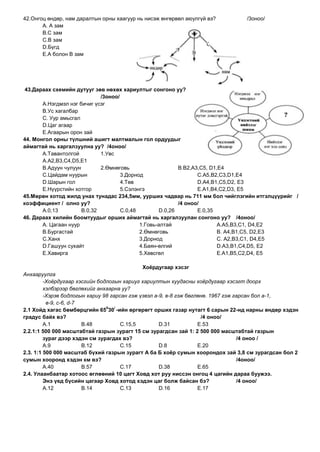 42.Онгоц өндөр, нам даралтын орны хаагуур нь нисэж өнгөрвөл аюулгүй вэ?         /3оноо/
       А. А зам
       В.С зам
       С.В зам
       D.Бүгд
       E.А болон В зам




 43.Дараах схемийн дутууг зөв нөхөх хариултыг сонгоно уу?
                             /3оноо/
       А.Нэгдмэл нэг бичиг үсэг
       В.Ус хагалбар
       С. Уур амьсгал
       D.Цаг агаар
       E.Агаарын орон зай
44. Монгол орны түлшний ашигт малтмалын гол ордуудыг
аймагтай нь харгалзуулна уу? /4оноо/
       А.Тавантолгой         1.Увс
       А.А2,В3,С4,D5,E1
       В.Адуун чулуун        2.Өмнөговь                    В.В2,А3,С5, D1,E4
       С.Цайдам нуурын               3.Дорнод                     С.А5,В2,С3,D1,E4
       D.Шарын гол                   4.Төв                        D.А4,В1,С5,D2, E3
       E.Нүүрстийн хотгор            5.Сэлэнгэ                    E.А1,В4,С2,D3, E5
45.Мөрөн хотод жилд унах тунадас 234,5мм, уурших чадвар нь 711 мм бол чийглэгийн итгэлцүүрийг /
коэффициент / олно уу?                                     /4 оноо/
       А.0,13         В.0,32         С.0,48         D.0,26        E.0,35
46. Дараах хилийн боомтуудыг орших аймагтай нь харгалзуулан сонгоно уу? /4оноо/
       А. Цагаан нуур                       1.Говь-алтай                  А.А5,В3,С1, D4,E2
       В.Бургастай                          2.Өмнөговь                    В. А4,В1,С5, D2,E3
       С.Ханх                               3.Дорнод                      С. А2,В3,С1, D4,E5
       D.Гашуун сухайт                      4.Баян-өлгий                  D.А3,В1,С4,D5, E2
       E.Хавирга                            5.Хөвсгөл                     E.А1,В5,С2,D4, E5

                                              Хоѐрдугаар хэсэг
Анхааруулга
         -Хоёрдугаар хэсгийн бодлогын хариуг хариултын хуудасны хоёрдугаар хэсэгт доорх
         хэлбэрээр бөглөхийг анхаарна уу?
         -Хэрэв бодлогын хариу 98 гарсан гэж үзвэл а-9, в-8 гэж бөглөнө. 1967 гэж гарсан бол а-1,
          в-9, с-6, d-7
                                0   /
2.1 Хойд хагас бөмбөрцгийн 65 30 -ийн өргөрөгт орших газар нутагт 6 сарын 22-нд нарны өндөр хэдэн
градус байх вэ?                                                      /4 оноо/
         А.1            В.48          С.15,5         D.31           E.53
2.2.1:1 500 000 масштабтай газрын зурагт 15 см зурагдсан зай 1: 2 500 000 масштабтай газрын
         зураг дээр хэдэн см зурагдах вэ?                                          /4 оноо /
         А.9            В.12          С.15           D.8            E.20
2.3. 1:1 500 000 масштаб бүхий газрын зурагт А ба Б хоѐр сумын хоорондох зай 3,8 см зурагдсан бол 2
сумын хооронд хэдэн км вэ?                                                         /4оноо/
         А.40           В.57          С.17           D.38           E.65
2.4. Улаанбаатар хотоос өглөөний 10 цагт Ховд хот руу ниссэн онгоц 4 цагийн дараа буужээ.
         Энэ үед бүсийн цагаар Ховд хотод хэдэн цаг болж байсан бэ?                /4 оноо/
         А.12           В.14          С.13           D.16           E.17
 