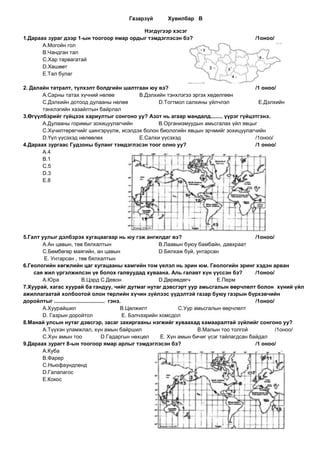Газарзүй        Хувилбар В

                                          Нэгдүгээр хэсэг
1.Дараах зураг дээр 1-ын тоогоор ямар ордыг тэмдэглэсэн бэ?                                    /1оноо/
       А.Могойн гол
       В.Чандган тал
       С.Хар тарвагатай
       D.Хөшөөт
       E.Тал булаг

2. Далайн татралт, түлхэлт болдгийн шалтгаан юу вэ?                                  /1 оноо/
       А.Сарны татах хүчний нөлөө         В.Дэлхийн тэнхлэгээ эргэх хөдөлгөөн
       С.Дэлхийн дотоод дулааны нөлөө            D.Тогтмол салхины үйлчлэл            E.Дэлхийн
       тэнхлэгийн хазайлтын байрлал
3.Өгүүлбэрийг гүйцээх хариултыг сонгоно уу? Азот нь агаар мандалд........ үүрэг гүйцэтгэнэ.
       А.Дулааны горимыг зохицуулагчийн          В.Организмуудын амьсгалах үйл явцыг
       С.Хүчилтөрөгчийг шингэрүүлж, исэлдэх болон биологийн явцын эрчмийг зохицуулагчийн
       D.Үүл үүсэхэд нөлөөлөх             E.Салхи үүсэхэд                            /1оноо/
4.Дараах зургаас Гудзоны буланг тэмдэглэсэн тоог олно уу?                            /1 оноо/
       А.4
       В.1
       С.5
       D.3
       E.8




5.Галт уулыг дэлбэрэх хугацаагаар нь юу гэж ангилдаг вэ?                                             /1оноо/
       А.Ан цавын, төв бялхалтын                                 В.Лаавын буюу бамбайн, давхраат
       С.Бөмбөгөр маягийн, ан цавын                              D.Бялхаж буй, унтарсан
        E. Унтарсан , төв бялхалтын
6.Геологийн хөгжлийн цаг хугацааны хамгийн том үелэл нь эрин юм. Геологийн эринг хэдэн арван
    сая жил үргэлжилсэн үе болох галвуудад хуваана. Аль галавт хүн үүссэн бэ?                        /1оноо/
       А.Юра                В.Цэрд С.Девон                       D.Дөрөвдөгч          E.Перм
7.Хуурай, хагас хуурай ба гандуу, чийг дутмаг нутаг дэвсгэрт уур амьсгалын өөрчлөлт болон хүний үйл
ажиллагаатай холбоотой олон төрлийн хүчин зүйлээс үүдэлтэй газар буюу газрын бүрхэвчийн
доройлтыг .................................. гэнэ.                                                   /1оноо/
       А.Хуурайшил                                В.Цөлжилт             С.Уур амьсгалын өөрчлөлт
       D. Газрын доройтол                          E. Бэлчээрийн хомсдол
8.Манай улсын нутаг дэвсгэр, засаг захиргааны нэгжийг хуваахад хамааралтай зүйлийг сонгоно уу?
       А.Түүхэн уламжлал, хүн амын байршил                                     В.Малын тоо толгой            /1оноо/
       С.Хүн амын тоо                    D.Гадаргын нөхцөл       E. Хүн амын бичиг үсэг тайлагдсан байдал
9.Дараах зурагт 8-ын тоогоор ямар арлыг тэмдэглэсэн бэ?                                              /1 оноо/
       А.Куба
       В.Фарер
       С.Ньюфаундленд
       D.Галапагос
       E.Кокос
 