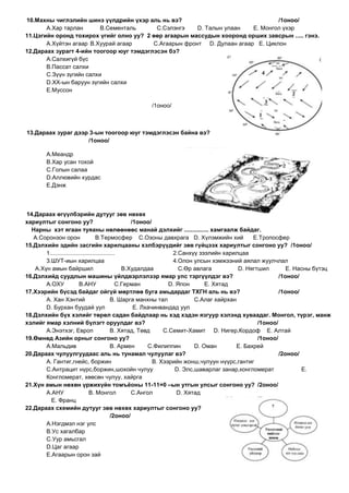 10.Махны чиглэлийн шинэ үүлдрийн үхэр аль нь вэ?                                 /1оноо/
       А.Хар тарлан       В.Сементаль      С.Сэлэнгэ    D. Талын улаан   E. Монгол үхэр
11.Цэгийн оронд тохирох үгийг олно уу? 2 өөр агаарын массудын хооронд орших завсрын ..... гэнэ.
       А.Хүйтэн агаар В.Хуурай агаар      С.Агаарын фронт D. Дулаан агаар E. Циклон
12.Дараах зурагт 4-ийн тоогоор юуг тэмдэглэсэн бэ?
       А.Салхигүй бүс
       В.Пассат салхи
       С.Зүүн зүгийн салхи
       D.ХХ-ын баруун зүгийн салхи
       E.Муссон

                                                  /1оноо/



13.Дараах зураг дээр 3-ын тоогоор юуг тэмдэглэсэн байна вэ?
                    /1оноо/

        А.Меандр
        В.Хар усан тохой
        С.Голын салаа
        D.Аллювийн хурдас
        E.Дэнж



14.Дараах өгүүлбэрийн дутууг зөв нөхөх
хариултыг сонгоно уу?                                /1оноо/
  Нарны хэт ягаан туяаны нөлөөнөөс манай дэлхийг ............... хамгаалж байдаг.
   А.Соронзон орон                  В.Термосфер С.Озоны давхрага D. Хүлэмжийн хий               E.Тропосфер
15.Дэлхийн эдийн засгийн харилцааны хэлбэрүүдийг зөв гүйцээх хариултыг сонгоно уу? /1оноо/
       1........................................                    2.Санхүү зээлийн харилцаа
       3.ШУТ-иын харилцаа                                           4.Олон улсын хэмжээний аялал жуулчлал
   А.Хүн амын байршил                             В.Худалдаа           С.Өр авлага         D. Нягтшил        E. Насны бүтэц
16.Дэлхийд суудлын машины үйлдвэрлэлээр ямар улс тэргүүлдэг вэ?                                           /1оноо/
       А.ОХУ              В.АНУ                 С.Герман           D. Япон      E. Хятад
17.Хээрийн бүсэд байдаг ойгүй мөртлөө буга амьдардаг ТХГН аль нь вэ?                                      /1оноо/
       А. Хан Хэнтий                         В. Шарга манхны тал            С.Алаг хайрхан
       D. Бурхан буудай уул                           E. Лхачинвандад уул
18.Дэлхийн бүх хэлийг төрөл садан байдлаар нь хэд хэдэн язгуур хэлэнд хуваадаг. Монгол, түрэг, манж
хэлийг ямар хэлний бүлэгт оруулдаг вэ?                                                            /1оноо/
       А.Энэтхэг, Европ                      В. Хятад, Төвд      С.Семит-Хамит D. Нигер,Кордоф E. Алтай
19.Өмнөд Азийн орныг сонгоно уу?                                                                  /1оноо/
       А.Мальдив                             В. Армен      С.Филиппин       D. Оман       E. Бахрей
20.Дараах чулуулгуудаас аль нь тунамал чулуулаг вэ?                                                       /2оноо/
       А. Гантиг,гнейс, боржин                               В. Хээрийн жонш,чулуун нүүрс,гантиг
       С.Антрацит нүрс,боржин,шохойн чулуу                           D. Элс,шаварлаг занар,конгломерат            E.
       Конгломерат, хөөсөн чулуу, хайрга
21.Хүн амын нөхөн үржихүйн томъѐоны 11-11=0 –ын утгын улсыг сонгоно уу? /2оноо/
       А.АНУ                    В. Монгол            С.Ангол          D. Хятад
         E. Франц
22.Дараах схемийн дутууг зөв нөхөх хариултыг сонгоно уу?
                                             /2оноо/
       А.Нэгдмэл нэг улс
       В.Ус хагалбар
       С.Уур амьсгал
       D.Цаг агаар
       E.Агаарын орон зай
 