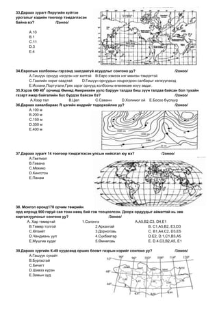 33.Дараах зурагт Перугийн хүйтэн
урсгалыг хэдийн тоогоор тэмдэглэсэн
байна вэ?            /2оноо/

      А.10
      В.1
      С.11
      D.3
      E.4




34.Европын холбооны гэрээнд заагдаагүй асуудлыг сонгоно уу?                         /2оноо/
       А.Гишүүн орнууд нэгдсэн нэг хилтэй В.Евро хэмээх нэг мөнгөн тэмдэгтэй
       С.Гаалийн хориг саадтай      D.Гишүүн орнуудын хоцрогдсон салбарыг хөгжүүлэхэд
       E.Испани,Португали,Грек зэрэг орнууд холбооны өгөхөөсөө илүү авдаг.
                0
35.Хэрэв ӨӨ 40 орчимд Өмнөд Америкийн уулс баруун талдаа биш зүүн талдаа байсан бол тухайн
газарт ямар байгалийн бүс бүрдэх байсан бэ?                                         /2оноо/
        А.Хээр тал          В.Цөл          С.Саванн      D.Холимог ой E.Босоо бүслүүр
36.Дараах хаяалбараас R цэгийн өндрийг тодорхойлно уу?                              /2оноо/
       А.100 м
       В.200 м
       С.150 м
       D.350 м
       E.400 м




37.Дараах зурагт 14 тоогоор тэмдэглэсэн улсын нийслэл юу вэ?               /2оноо/
       А.Гветмал
       В.Гавана
       С.Мехико
       D.Кингстон
       E.Панам




38. Монгол оронд170 орчим төмрийн
орд илрэцд 900 гаруй сая тонн нөөц бий гэж тооцоолсон. Доорх ордуудыг аймагтай нь зөв
харгалзуулсныг сонгоно уу?                      /3оноо/
      А. Хар төмөртэй             1.Сэлэнгэ                  А.А5,В2,С3, D4,E1
       В.Төмөр толгой                    2.Архангай                 В. С1,А5,В2, Е3,D3
       С.Өлзийт                          3.Дорноговь                С. В1,А4,С2, D3,E5
       D.Чандмань уул                    4.Сүхбаатар                D.Е2, D.1,С1,В3,А5
       E.Мушгиа худаг                    5.Өмнөговь                 E. D.4,С3,В2,А5, E1

39.Дараах зургийн К-49 хуудсанд орших боомт газрын нэрийг сонгоно уу?                /3оноо/
       А.Гашуун сухайт
       В.Бургастай
       С.Бичигт
       D.Шивээ хүрэн
       E.Замын үүд
 