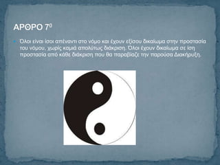  Όινη είλαη ίζνη απέλαληη ζην λόκν θαη έρνπλ εμίζνπ δηθαίσκα ζηελ πξνζηαζία
  ηνπ λόκνπ, ρσξίο θακηά απνιύησο δηάθξηζε. Όινη έρνπλ δηθαίσκα ζε ίζε
  πξνζηαζία από θάζε δηάθξηζε πνπ ζα παξαβίαδε ηελ παξνύζα Γηαθήξπμε.
 