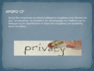  Καλείο δελ επηηξέπεηαη λα ππνζηεί απζαίξεηεο επεκβάζεηο ζηελ ηδησηηθή ηνπ
  δσή, ηελ νηθνγέλεηα, ηελ θαηνηθία ή ηελ αιιεινγξαθία ηνπ. Καζέλαο έρεη ην
  δηθαίσκα λα ηνλ πξνζηαηεύνπλ νη λόκνη από επεκβάζεηο θαη πξνζβνιέο
  απηνύ ηνπ είδνπο.
 