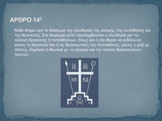  Κάζε άηνκν έρεη ην δηθαίσκα ηεο ειεπζεξίαο ηεο ζθέςεο, ηεο ζπλείδεζεο θαη
  ηεο ζξεζθείαο. Σην δηθαίσκα απηό πεξηιακβάλεηαη ε ειεπζεξία γηα ηελ
  αιιαγή ζξεζθείαο ή πεπνηζήζεσλ, όπσο θαη ε ειεπζεξία λα εθδειώλεη
  θαλείο ηε ζξεζθεία ηνπ ή ηηο ζξεζθεπηηθέο ηνπ πεπνηζήζεηο, κόλνο ή καδί κε
  άιινπο, δεκόζηα ή ηδησηηθά κε ηε ιαηξεία θαη ηελ ηέιεζε ζξεζθεπηηθώλ
  ηειεηώλ.
 