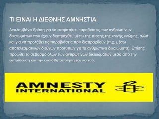 Αλαιακβάλεη δξάζε γηα λα ζηακαηήζεη παξαβηάζεηο ησλ αλζξσπίλσλ
δηθαησκάησλ πνπ έρνπλ δηαπξαρζεί, κέζσ ηεο πίεζεο ηεο θνηλήο γλώκεο, αιιά
θαη γηα λα πξνιάβεη ηηο παξαβηάζεηο πξηλ δηαπξαρζνύλ (π.ρ. κέζσ
απνηειεζκαηηθώλ δηεζλώλ πξνηύπσλ γηα ηα αλζξώπηλα δηθαηώκαηα). Δπίζεο
πξνσζεί ην ζεβαζκό όισλ ησλ αλζξσπίλσλ δηθαησκάησλ κέζα από ηελ
εθπαίδεπζε θαη ηελ επαηζζεηνπνίεζε ηνπ θνηλνύ.
 