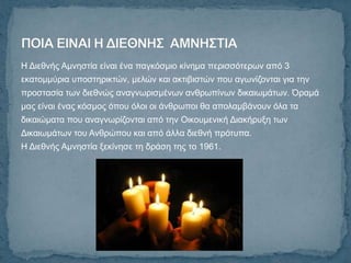 Η Γηεζλήο Ακλεζηία είλαη έλα παγθόζκην θίλεκα πεξηζζόηεξσλ από 3
εθαηνκκύξηα ππνζηεξηθηώλ, κειώλ θαη αθηηβηζηώλ πνπ αγσλίδνληαη γηα ηελ
πξνζηαζία ησλ δηεζλώο αλαγλσξηζκέλσλ αλζξσπίλσλ δηθαησκάησλ. Όξακά
καο είλαη έλαο θόζκνο όπνπ όινη νη άλζξσπνη ζα απνιακβάλνπλ όια ηα
δηθαηώκαηα πνπ αλαγλσξίδνληαη από ηελ Οηθνπκεληθή Γηαθήξπμε ησλ
Γηθαησκάησλ ηνπ Αλζξώπνπ θαη από άιια δηεζλή πξόηππα.
Η Γηεζλήο Ακλεζηία μεθίλεζε ηε δξάζε ηεο ην 1961.
 