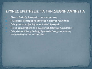 1.   Είλαη ε Δηεζλήο Ακλεζηία απνηειεζκαηηθή;
2.   Πώο θέξεη εηο πέξαο ην έξγν ηεο ε Δηεζλήο Ακλεζηία;
3.   Πώο κπνξώ λα βνεζήζω ηε Δηεζλή Ακλεζηία;
4.   Πνηνο ρξεκαηνδνηεί ηε δνπιεηά ηεο Δηεζλνύο Ακλεζηίαο;
5.   Πώο εμαζθαιίδεη ε Δηεζλήο Ακλεζηία όηη έρεη ηε ζωζηή
     πιεξνθόξεζε γηα ηα γεγνλόηα;
 