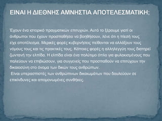 Έρνπλ έλα ηζηνξηθό πξαγκαηηθώλ επηηπρηώλ. Απηό ην μέξνπκε γηαηί νη
άλζξσπνη πνπ έρνπλ πξνζπαζήζεη λα βνεζήζνπλ, ιέλε όηη ε πίεζή ηνπο
είρε απνηέιεζκα. Μεξηθέο θνξέο θπβεξλήζεηο πείζνληαη λα αιιάμνπλ ηνπο
λόκνπο ηνπο θαη ηηο πξαθηηθέο ηνπο. Κάπνηεο θνξέο ε αιιειεγγύε ηνπο δηαηεξεί
δσληαλή ηελ ειπίδα. Η ειπίδα είλαη έλα πνιύηηκν όπιν γηα θπιαθηζκέλνπο πνπ
παιεύνπλ λα επηβηώζνπλ, γηα ζπγγελείο πνπ πξνζπαζνύλ λα επηηύρνπλ ηελ
δηθαηνζύλε ζην όλνκα ησλ δηθώλ ηνπο αλζξώπσλ.
Δίλαη ππεξαζπηζηέο ησλ αλζξώπηλσλ δηθαησκάησλ πνπ δνπιεύνπλ ζε
επηθίλδπλεο θαη απνκνλσκέλεο ζπλζήθεο.
 