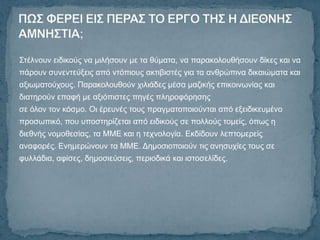 Σηέιλνπλ εηδηθνύο λα κηιήζνπλ κε ηα ζύκαηα, λα παξαθνινπζήζνπλ δίθεο θαη λα
πάξνπλ ζπλεληεύμεηο από ληόπηνπο αθηηβηζηέο γηα ηα αλζξώπηλα δηθαηώκαηα θαη
αμησκαηνύρνπο. Παξαθνινπζνύλ ρηιηάδεο κέζα καδηθήο επηθνηλσλίαο θαη
δηαηεξνύλ επαθή κε αμηόπηζηεο πεγέο πιεξνθόξεζεο
ζε όινλ ηνλ θόζκν. Οη έξεπλέο ηνπο πξαγκαηνπνηνύληαη από εμεηδηθεπκέλν
πξνζσπηθό, πνπ ππνζηεξίδεηαη από εηδηθνύο ζε πνιινύο ηνκείο, όπσο ε
δηεζλήο λνκνζεζίαο, ηα ΜΜΔ θαη ε ηερλνινγία. Δθδίδνπλ ιεπηνκεξείο
αλαθνξέο. Δλεκεξώλνπλ ηα ΜΜΔ. Γεκνζηνπνηνύλ ηηο αλεζπρίεο ηνπο ζε
θπιιάδηα, αθίζεο, δεκνζηεύζεηο, πεξηνδηθά θαη ηζηνζειίδεο.
 