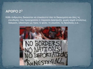 Κάζε άλζξσπνο δηθαηνύηαη λα επηθαιεζηεί όια ηα δηθαηώκαηα θαη όιεο ηηο
  ειεπζεξίεο πνπ πξνθεξύζζεη ε παξνύζα Γηαθήξπμε, ρσξίο θακηά απνιύησο
  δηάθξηζε, εηδηθόηεξα σο πξνο ην θύιν, ηε γιώζζα, ηηο ζξεζθείεο θ.α..
 