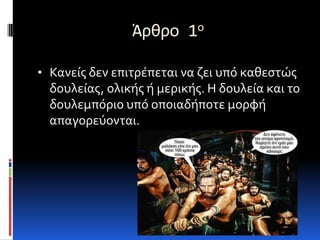 Άρθρο 1ο

• Κανείσ δεν επιτρέπεται να ζει υπό καθεςτώσ
  δουλείασ, ολικήσ ή μερικήσ. Η δουλεία και το
  δουλεμπόριο υπό οποιαδήποτε μορφή
  απαγορεύονται.
 