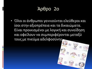 Άρθρο 2ο

• Όλοι οι άνθρωποι γεννιούνται ελεύθεροι και
  ίςοι ςτην αξιοπρέπεια και τα δικαιώματα.
  Είναι προικιςμένοι με λογική και ςυνείδηςη
  και οφείλουν να ςυμπεριφέρονται μεταξύ
  τουσ με πνεύμα αδελφοςύνησ.
 