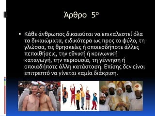 Άρθρο 5ο

 Κάθε άνθρωποσ δικαιούται να επικαλεςτεί όλα
  τα δικαιώματα, ειδικότερα ωσ προσ το φύλο, τη
  γλώςςα, τισ θρηςκείεσ ή οποιεςδήποτε άλλεσ
  πεποιθήςεισ, την εθνική ή κοινωνική
  καταγωγή, την περιουςία, τη γέννηςη ή
  οποιαδήποτε άλλη κατάςταςη. Επίςησ δεν είναι
  επιτρεπτό να γίνεται καμία διάκριςη.
 