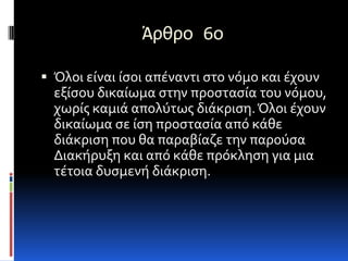 Άρθρο 6ο

 Όλοι είναι ίςοι απέναντι ςτο νόμο και έχουν
  εξίςου δικαίωμα ςτην προςταςία του νόμου,
  χωρίσ καμιά απολύτωσ διάκριςη. Όλοι έχουν
  δικαίωμα ςε ίςη προςταςία από κάθε
  διάκριςη που θα παραβίαζε την παρούςα
  Διακήρυξη και από κάθε πρόκληςη για μια
  τέτοια δυςμενή διάκριςη.
 