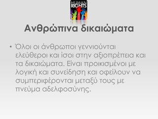 Ανθρώπινα δικαιώματα
• Όλοι οι άνθρωποι γεννιούνται
  ελεύθεροι και ίσοι στην αξιοπρέπεια και
  τα δικαιώματα. Είναι προικισμένοι με
  λογική και συνείδηση και οφείλουν να
  συμπεριφέρονται μεταξύ τους με
  πνεύμα αδελφοσύνης.
 