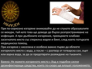 При по-сериозно изгаряне внимавайте да не спукате образувалите
се мехури, тъй като това ще доведе до бързо разпространяване на
инфекция. А при дълбоките изгаряния, превържете хлабаво
засегнатото място със стерилна марля и бинт, след което потърсете
медицинска помощ.
При изгаряне с киселина е особено важно първо да облеете
изгорялото място с вода, а после – с разтвор от готварска сол, оцет
или варна вода, за да се предотврати разяждане на тъканите.

Важно: Не мажете изгореното място с йод и подобни силни
дезинфектиращи средства, които по-скоро ще влошат положението.
 