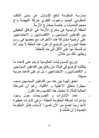 ‫ممارسة الحكومة تدفع للتساؤل عن مدى التآلف‬
‫الحكومي الجديد وعموده الفقري حركة النهضة واع‬
                ‫بحجم التحديات و خاصة بمخارج األزمة.‬
‫الحلقة الرئيسية في مخرج األزمة هي الوفاق الحقيقي‬
‫بين الفاعلين السياسيين و االقتصاديين و االجتماعيين‬
‫على أرضية مشاركة هذه األطراف مع بعضها في رسم‬
‫خطة الخروج من الوضع الراهن، هذه الحلقة ال يبدو أنه‬
                  ‫تم المسك بها على األقل إلى حد اللحظة.‬
                                  ‫ويظهر ذلك من خالل:‬
‫توزيع المسؤوليات الحكومية لم يتم على قاعدة ما‬               ‫‪‬‬

‫يتطلبه الوضع في البالد من وفاق بين الفاعلين السياسيين‬
‫و االقتصاديين و االجتماعيين ، بل تم على قاعدة حزبية‬
                                                  ‫ضيقة.‬
‫تعمق الهوة بين عدد من الفاعلين السياسيين بسبب‬               ‫‪‬‬

‫سيطرة منطق األغلبية و األقلية، رغم أن المرحلة‬
          ‫الحالية للبالد ال تحتمل هذا التقسيم وهذا الفرز.‬
‫تعدد اإلشارات و التصريحات حول وجود‬                          ‫‪‬‬

‫مؤامرات لعرقلة الحكومة المقبلة ، وهي إشارات خطيرة‬
‫ألنها ربما تضع من اآلن تفسيرا ألسباب فشل الحكومة‬
                                   ‫الجديدة ( إن فشلت.)‬


                           ‫11‬
 