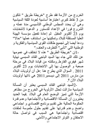 ‫الخروج من األزمة فقد طرح "خريطة طريق " تتكون‬
‫من 2 نقاط كبرى اعتبارها أساسية لعودة الثقة السياسية‬
‫وهي أن يحدد المجلس الوطني التأسيسي مدة عمله و‬
‫الشروع فورا في اإلعداد للدستور و الدعوة النتخابات‬
‫يوم 23 أكتوبر المقبل ثم إعادة تفعيل مؤسسة الهيئة‬
‫العليا المستقلة للبالد وتمكينها من استئناف عملها "حاال"‬
‫ودعا أيضا إلى تجميع طاقات القوى السياسية والفكرية و‬
                 ‫الوطنية التي "تأبى" التطرف والعنف."‬
‫-1إن "خريطة الطريق " هذه ال تختلف في عمومها‬
‫عن تلك التي جاء بها السيد الباجي القائد السبسي نهاية‬
‫شهر فيفري الفارط..ومكنته من قيادة البالد في مرحلة‬
‫صعبة و الوصول بها إلى االنتخابات يوم 23 أكتوبر‬
‫4413 . السؤال الذي يطرح هنا :هل أن أولويات البالد‬
‫من مارس 4413 إلى ديسمبر4413 هي ذاتها أولويات‬
                                          ‫البالد اآلن ؟.‬
‫-2السيد الباجي القائد السبسي يعتبر أن المسألة‬
‫السياسية مازالت تحتل األولوية في الخروج من مظاهر‬
‫األزمة التي تميز الوضع العام في البالد .فيما العديد‬
‫يعتبرون أن المسألة االقتصادية واالجتماعية وعدم قدرة‬
‫الحكومة الحالية على تقديم برنامج اقتصادي و اجتماعي‬
‫واضح وعدم قدرتها على تقديم حلول ملموسة لملفات‬
‫اقتصادية واجتماعية هي السبب في تواصل حالة‬
                   ‫االحتقان و التوتر االجتماعي واألمني.‬
                          ‫71‬
 
