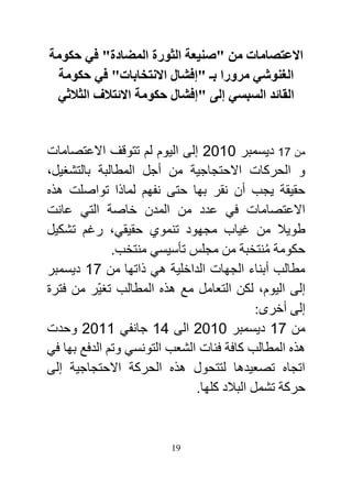 ‫االعتصامات من "صنيعة الثورة المضادة" في حكومة‬
  ‫الغنوشي مرورا بـ "إفشال االنتخابات" في حكومة‬
 ‫القائد السبسي إلى "إفشال حكومة االئتالف الثالثي‬


‫من 17 ديسمبر 2720 إلى اليوم لم تتوقف االعتصامات‬
‫و الحركات االحتجاجية من أجل المطالبة بالتشغيل،‬
‫حقيقة يجب أن نقر بها حتى نفهم لماذا تواصلت هذه‬
‫االعتصامات في عدد من المدن خاصة التي عانت‬
‫طويال من غياب مجهود تنموي حقيقي، رغم تشكيل‬
              ‫حكومة منتخبة من مجلس تأسيسي منتخب.‬
                                              ‫ُ‬
‫مطالب أبناء الجهات الداخلية هي ذاتها من 17 ديسمبر‬
‫إلى اليوم، لكن التعامل مع هذه المطالب تغيّر من فترة‬
                                            ‫إلى أخرى:‬
‫من 17 ديسمبر 2720 الى 17 جانفي 7720 وحدت‬
‫هذه المطالب كافة فئات الشعب التونسي وتم الدفع بها في‬
‫اتجاه تصعيدها لتتحول هذه الحركة االحتجاجية إلى‬
                              ‫حركة تشمل البالد كلها.‬


                         ‫91‬
 