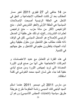 ‫من 17 جانفي إلى 10 فيفري 7720 تغير مسار‬
‫المطالب بعد أن كانت المطالب االجتماعية و الحق في‬
‫الشغل هي الحلقة الرئيسية أصبحت اإلصالحات‬
‫السياسية هي الحلقة األولى (العفو التشريعي العام – منح‬
‫التراخيص ألكثر من مائة حزب – منح تراخيص‬
‫لعشرات النشريات...الخ)، تم ذلك على خلفية أن المدخل‬
‫الرئيسي لإلصالح هو المدخل السياسي. لكن في الوقت‬
‫ذاته ظلت مطالب حق التشغيل دون حلول حقيقية وبقي‬
‫أبناء الجهات ينتظرون حقهم في التشغيل و حق جهاتهم‬
                                           ‫في التنمية.‬

‫في هذه الفترة تم التعامل مع عديد االعتصامات و‬
‫الحركات االحتجاجية على أنها من صنع قوى الثورة‬
‫المضادة التي تريد إجهاض الثورة ومن صنع أيادي‬
‫خفية كما جاء على لسان السيد محمد الغنوشي في كلمة‬
                                         ‫استقالته.‬

‫من مارس 7720 إلى ديسمبر 7720 عندما استلم‬
‫السيد الباجي قائد السبسي رئاسة الحكومة طرح خريطة‬
‫طريق سياسية (انتخابات المجلس التأسيسي) ورغم أن‬
                          ‫02‬
 