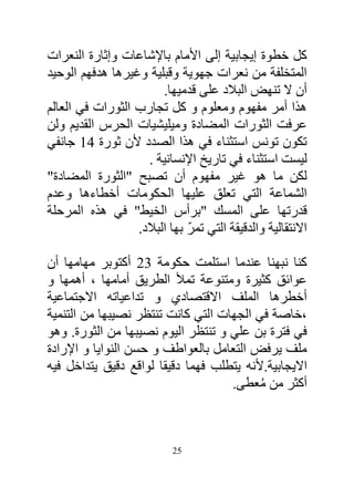 ‫كل خطوة إيجابية إلى األمام باإلشاعات وإثارة النعرات‬
‫المتخلفة من نعرات جهوية وقبلية وغيرها هدفهم الوحيد‬
                        ‫أن ال تنهض البالد على قدميها.‬
‫هذا أمر مفهوم ومعلوم و كل تجارب الثورات في العالم‬
‫عرفت الثورات المضادة وميليشيات الحرس القديم ولن‬
‫تكون تونس استثناء في هذا الصدد ألن ثورة 14 جانفي‬
                    ‫ليست استثناء في تاريخ اإلنسانية .‬
‫لكن ما هو غير مفهوم أن تصبح "الثورة المضادة"‬
‫الشماعة التي تعلق عليها الحكومات أخطاءها وعدم‬
‫قدرتها على المسك "برأس الخيط" في هذه المرحلة‬
                              ‫ّ‬
                  ‫االنتقالية والدقيقة التي تمر بها البالد.‬

‫كنا نبهنا عندما استلمت حكومة 23 أكتوبر مهامها أن‬
‫عوائق كثيرة ومتنوعة تمأل الطريق أمامها ، أهمها و‬
‫أخطرها الملف االقتصادي و تداعياته االجتماعية‬
‫،خاصة في الجهات التي كانت تنتظر نصيبها من التنمية‬
‫في فترة بن علي و تنتظر اليوم نصيبها من الثورة. وهو‬
‫ملف يرفض التعامل بالعواطف و حسن النوايا و اإلرادة‬
‫االيجابية.ألنه يتطلب فهما دقيقا لواقع دقيق يتداخل فيه‬
                                    ‫أكثر من معطى.‬
                                          ‫ُ‬



                           ‫52‬
 