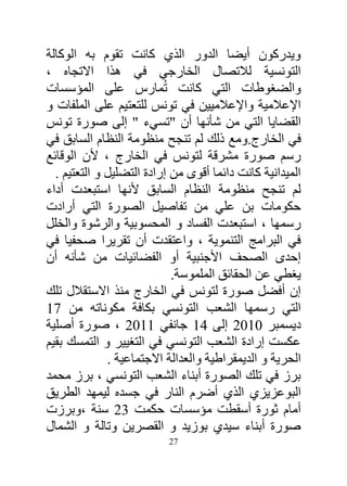 ‫ويدركون أيضا الدور الذي كانت تقوم به الوكالة‬
‫التونسية لالتصال الخارجي في هذا االتجاه ،‬
‫والضغوطات التي كانت تُمارس على المؤسسات‬
‫اإلعالمية واإلعالميين في تونس للتعتيم على الملفات و‬
‫القضايا التي من شأنها أن "تسيء " إلى صورة تونس‬
‫في الخارج.ومع ذلك لم تنجح منظومة النظام السابق في‬
‫رسم صورة مشرقة لتونس في الخارج ، ألن الوقائع‬
  ‫الميدانية كانت دائما أقوى من إرادة التضليل و التعتيم .‬
‫لم تنجح منظومة النظام السابق ألنها استبعدت أداء‬
‫حكومات بن علي من تفاصيل الصورة التي أرادت‬
‫رسمها ، استبعدت الفساد و المحسوبية والرشوة والخلل‬
‫في البرامج التنموية ، واعتقدت أن تقريرا صحفيا في‬
‫إحدى الصحف األجنبية أو الفضائيات من شأنه أن‬
                            ‫يغطي عن الحقائق الملموسة.‬
‫إن أفضل صورة لتونس في الخارج منذ االستقالل تلك‬
‫التي رسمها الشعب التونسي بكافة مكوناته من 14‬
‫ديسمبر 1413 إلى 14 جانفي 4413 ، صورة أصلية‬
‫عكست إرادة الشعب التونسي في التغيير و التمسك بقيم‬
              ‫الحرية و الديمقراطية والعدالة االجتماعية .‬
‫برز في تلك الصورة أبناء الشعب التونسي ، برز محمد‬
‫البوعزيزي الذي أضرم النار في جسده ليمهد الطريق‬
‫أمام ثورة أسقطت مؤسسات حكمت 23 سنة ،وبرزت‬
‫صورة أبناء سيدي بوزيد و القصرين وتالة و الشمال‬
                          ‫72‬
 