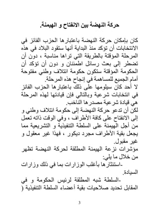 ‫حركة النهضة بين االنفتاح و الهيمنة.‬

‫كان بإمكان حركة النهضة باعتبارها الحزب الفائز في‬
‫االنتخابات أن تؤكد منذ البداية أنها ستقود البالد في هذه‬
‫المرحلة المؤقتة بالطريقة التي تراها مناسبة ، دون أن‬
‫تضطر إلى بعث رسائل اطمئنان و دون أن تؤكد أن‬
‫الحكومة المؤقتة ستكون حكومة ائتالف وطني مفتوحة‬
            ‫أمام الجميع للمساهمة في إنجاح هذه المرحلة.‬
‫ال أحد كان سيلومها على ذلك باعتبارها الحزب الفائز‬
‫في انتخابات شرعية وبالتالي فإن قيادتها لهذه المرحلة‬
                      ‫هي قيادة شرعية مصدرها الناخب.‬
‫لكن أن تدعو حركة النهضة إلى حكومة ائتالف وطني و‬
‫إلى االنفتاح على كافة األطراف ، وفي الوقت ذاته تعمل‬
‫من أجل الهيمنة على السلطة التنفيذية و التشريعية مما‬
‫يجعل بقية األطراف مجرد ديكور ، فهذا غير معقول و‬
                                            ‫غير مقبول.‬
‫مؤشرات نزعة الهيمنة المطلقة لحركة النهضة تظهر‬
                                       ‫من خالل ما يلي:‬
‫-استئثارها بأغلب الوزارات بما في ذلك وزارات‬
                                                ‫السيادة.‬
‫-السلطة شبه المطلقة لرئيس الحكومة و في‬
‫المقابل تحديد صالحيات بقية أعضاء السلطة التنفيذية (‬

                           ‫3‬
 